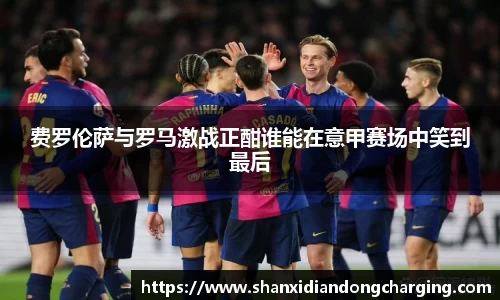 百乐博blb费罗伦萨与罗马激战正酣谁能在意甲赛场中笑到最后